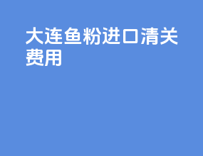 大连鱼粉进口清关费用