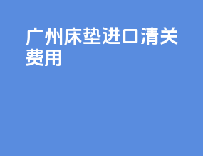 广州床垫进口清关费用