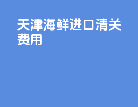 天津海鲜进口清关费用