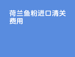 荷兰鱼粉进口清关费用