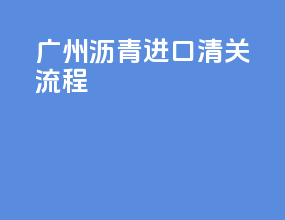 广州沥青进口清关流程