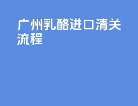 广州乳酪进口清关流程
