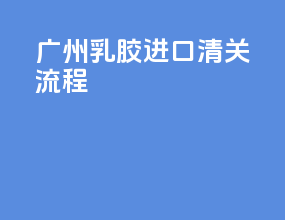 广州乳胶进口清关流程