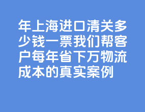 2026 年上海进口清关多少钱一票？我们帮客户每年省下 15 万物流成本的真实案例