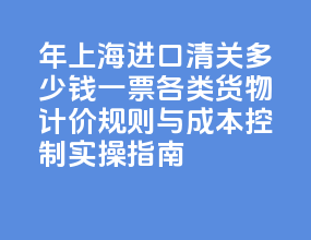 2026 年上海进口清关多少钱一票？各类货物计价规则与成本控