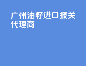 广州油籽进口报关代理商