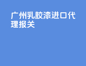 广州乳胶漆进口代理报关