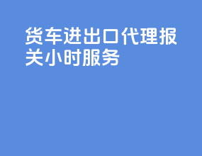 货车进出口代理报关24小时服务