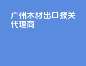广州木材出口报关代理商
