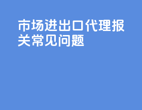 市场进出口代理报关常见问题