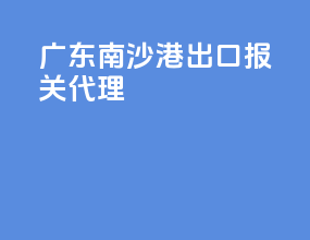 广东南沙港出口报关代理