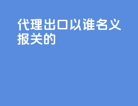 代理出口以谁名义报关的