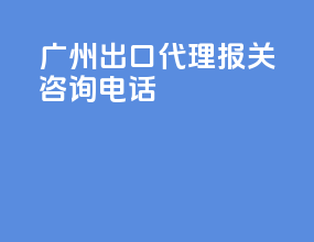广州出口代理报关咨询电话