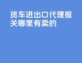 货车进出口代理报关哪里有卖的