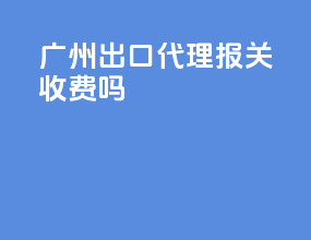 广州出口代理报关收费吗