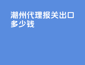 潮州代理报关出口多少钱