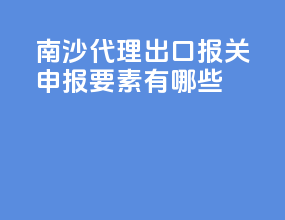南沙代理出口报关申报要素有哪些