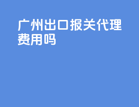 广州出口报关代理费用吗