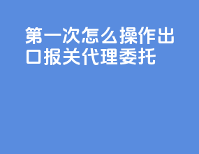 第一次怎么操作出口报关代理委托