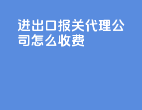 进出口报关代理公司怎么收费