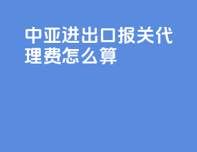 中亚进出口报关代理费怎么算