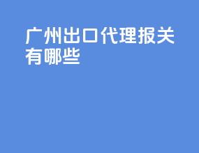 广州出口代理报关有哪些