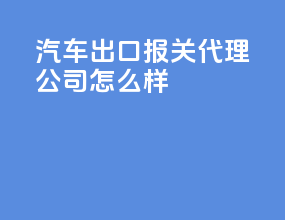 汽车出口报关代理公司怎么样