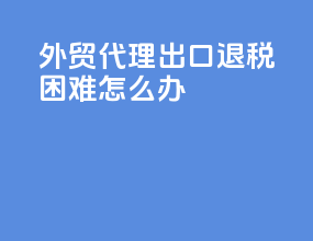 外贸代理出口退税困难怎么办