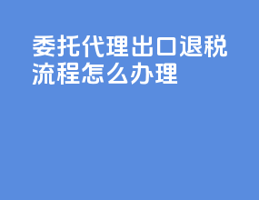 委托代理出口退税流程怎么办理