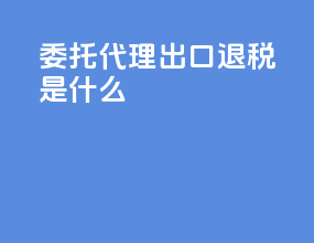 委托代理出口退税是什么