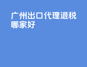 广州出口代理退税哪家好