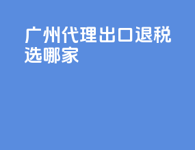 广州代理出口退税选哪家