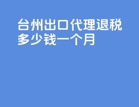 台州出口代理退税多少钱一个月
