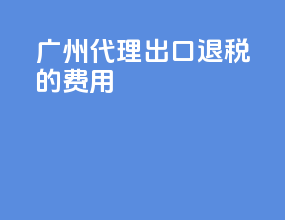 广州代理出口退税的费用