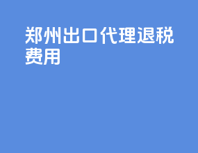 郑州出口代理退税费用