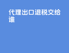 代理出口退税交给谁