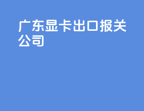 广东显卡出口报关公司
