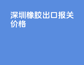 深圳橡胶出口报关价格