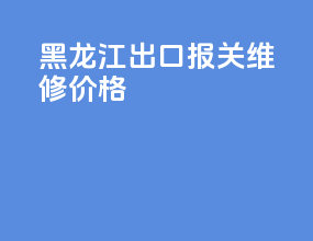 黑龙江出口报关维修价格