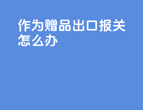 作为赠品出口报关怎么办