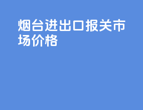 烟台进出口报关市场价格