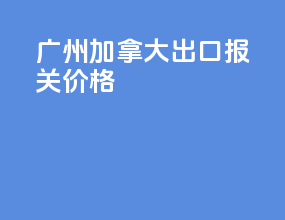 广州加拿大出口报关价格