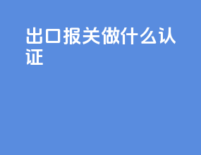 出口报关做什么认证