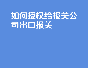 如何授权给报关公司出口报关