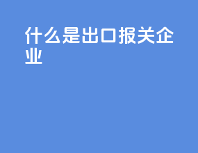 什么是出口报关企业