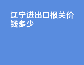 辽宁进出口报关价钱多少