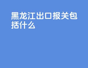 黑龙江出口报关包括什么
