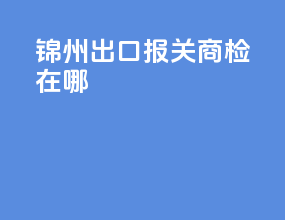 锦州出口报关商检在哪