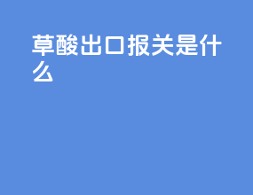 草酸出口报关是什么