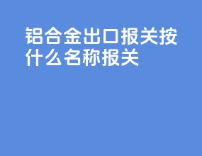 铝合金出口报关按什么名称报关